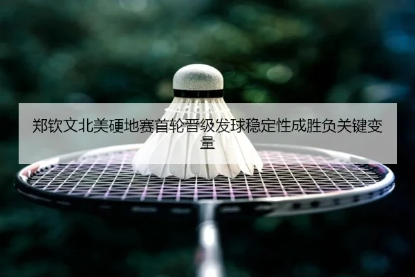 郑钦文北美硬地赛首轮晋级发球稳定性成胜负关键变量
